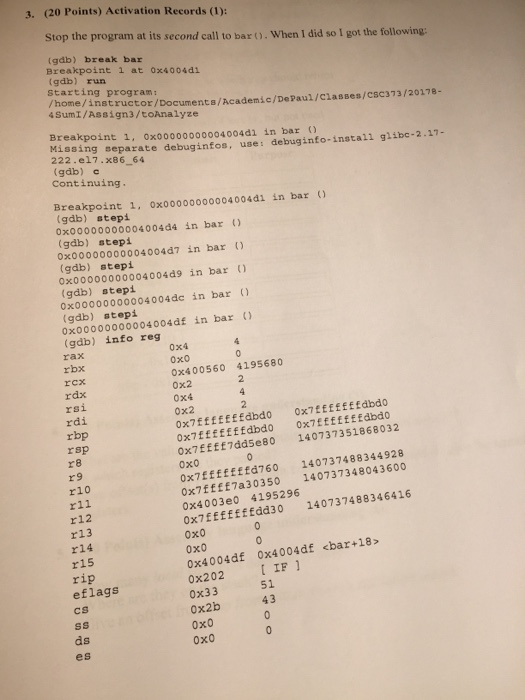 3. (20 Points) Activation Records (1): Stop the program at its second call to bar ().When I did so I got the following: (gdb) break bar Breakpoint l at 0x4004d1 (gdb) run starting program: /home/instructor/Doc 4SumI/Assign3/toAnalyze uments/Academ?c/DePaul/Classes/csC373/20178 Breakpoint 1, oxoo000000004004d1 in bar O Missing separate debuginfos, use: debuginfo-install glibc-2.17- 222.e17.x86 64 (gdb) c Continuing. Breakpoint 1, 0x00000000004004d1 in bar gdb) stepi ox0000000000400464 in bar (gab) stepi oxoo000000004004d7 in bar (gdb) stepi 0x00000000004004d9 in bar 0x00000000004004dc in bar (gdb) stepi (gdb) stepi 0x00000000004004df in bar (gdb) info reg rax rcx rdx rsi rdi rbp rsp r 8 r9 r10 r11 0x4 0x0 0x400560 4195680 0x2 0x4 0x2 ox7EffEfffdbdo OxTEEEffEEdbdo ox7fffffffdbdo oxEEfEEfdbdo ox7Efff7dd5e80 140737351868032 ??? ox7Effffffd760 140737488344928 ox7ffff7a30350 140737348043600 0x4003e0 4195296 ox7EEEEfffád30 140737488346416 0x0 0x0 0x4004df 0x4004df <bar+18> r13 r14 r15 0x202 IF 1 0x33 0x2b 0x0 0x0 eflags 51 cs ds es