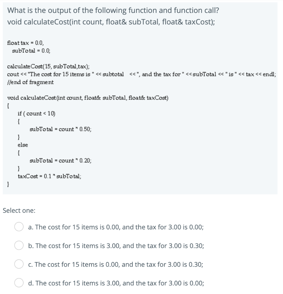 What is the output of the following function and function call? void calculateCost(int count, float&subTotal, float&taxCost)