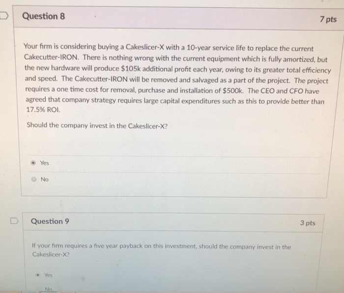 Question 8 7 pts Your firm is considering buying a Cakeslicer-X with a 10-year service life to replace the current Cakecutter-IRON. There is nothing wrong with the current equipment which is fully amortized, but the new hardware will produce $105k additional profit each year, owing to its greater total efficiency and speed. The Cakecutter-IRON will be removed and salvaged as a part of the project. The project requires a one time cost for removal, purchase and installation of $500k. The CEO and CFO have agreed that company strategy requires large capital expenditures such as this to provide better than 17.5% ROI. Should the company invest in the Cakeslicer-X? Yes ONo Question 9 3 pts If your firm requires a five year payback on this investment, should the company invest in the Cakeslicer-X? Yes No