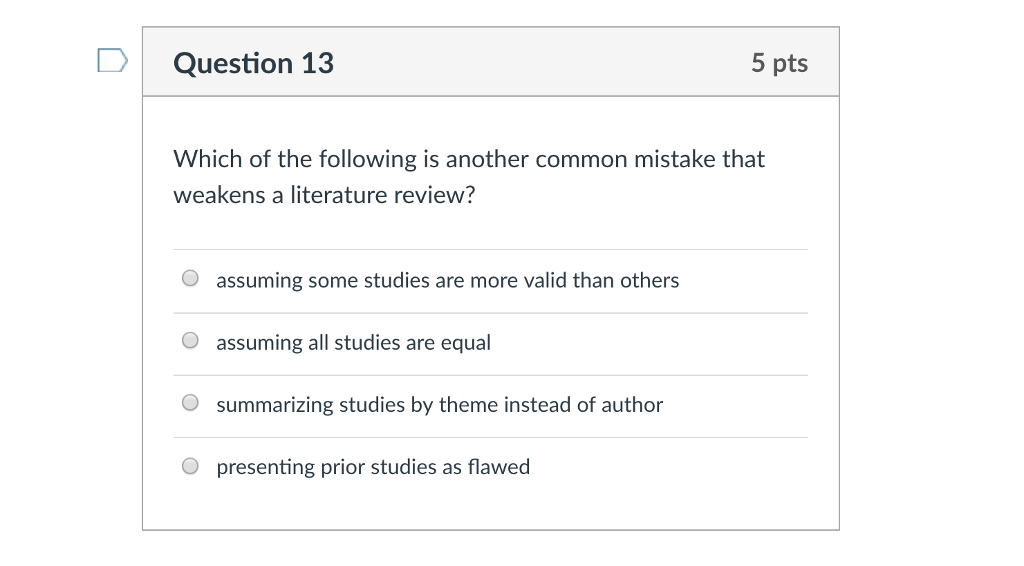Question 13 5 pts Which of the following is another common mistake that weakens a literature review? O assuming some studies are more valid than others assuming all studies are equal summarizing studies by theme instead of author presenting prior studies as flawed O O O