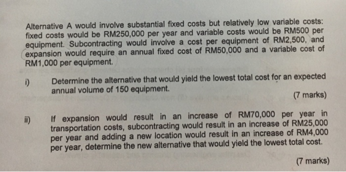 Alternative A would involve substantial fixed costs but relatively low variable costs: fixed costs would be RM250,000 per year and variable costs would be RM500 per equipment. Subcontracting would involve a cost per equipment of RM2,500, and expansion would require an annual fixed cost of RM50,000 and a variable cost of RM1,000 

<div class=