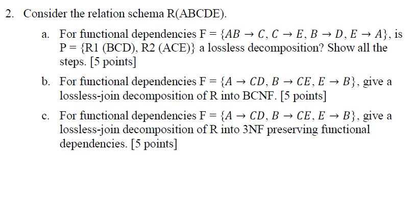 2. Consider the relation schema R(ABCDE) a. For functional dependencies FAB-C, CE, B D, EA, is P RI (BCD), R2 (ACE)) a lossle