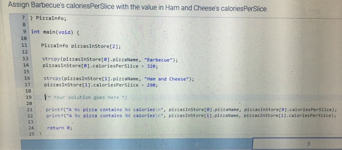 Assign Barbecues caloriesPerSlice with the value in Ham and Cheeses caloriesPerSlice. } PizzaInfo; 9 int main(void) 10 11 PizzaInfo pizzasInStoret21 12 13 strcpy (pizzasInstore[8].pizzalame, Barbecue); 14 pizzasInStoret01.caloriesPerslice 320; 15 16 strcpy(pizzasInStoret1].pizzaName, Ham and Cheese); 17 pizzasInStoret1].caloriesPerslice 29e; 19 18 20 Your solution goes here pizzasinStore(ej.pizzaNane, pizzas!nstore[1].pizzaNane, print f(A 3 pizza pizza contains %d calories:n, %d pizzas!nstore[O].caloriesPersi ice); pizzas!nstore[1].caloriesPerSlice); , %s contains 22 printf(A %s 23 24 return e; 25 calories, n, 3
