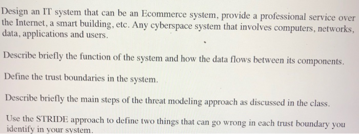 Design an IT system that can be an Ecommerce system, provide a professional service over the Internet, a smart building, etc. Any cyberspace system that involves computers, networks, data, applications and users Describe briefly the function of the system and how the data flows between its components. Define the trust boundaries in the system. Describe briefly the main steps of the threat modeling approach as discussed in the class Use the STRIDE approach to define two things that can go wrong in each trust boundary you identify in your system