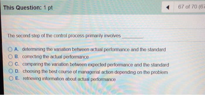This Question: 1 pt 67 of 70 (67 The second step of the control process primarily involves 0 A. determining the variation between actual performance and the standard O B. correcting the actual performance O C. comparing the variation between expected performance and the standard O D. choosing the best course of managerial action depending on the problem O E. retrieving information about actual performance
