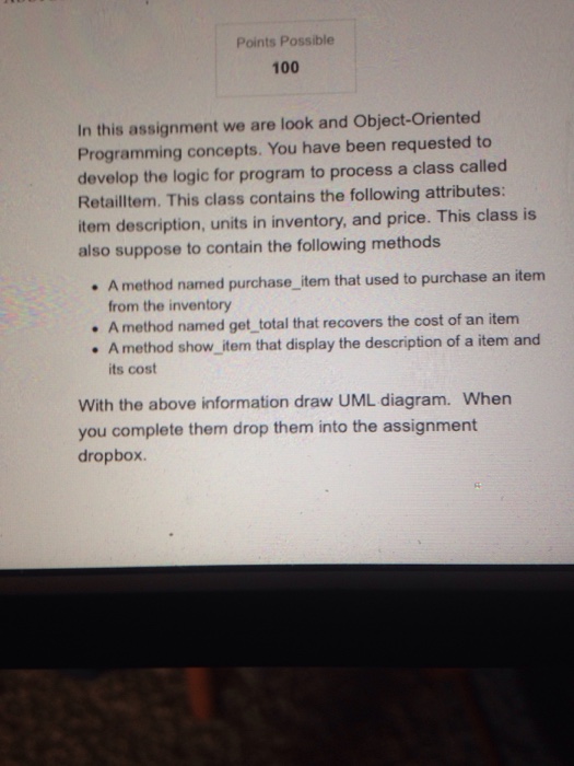 Points Possible 100 In this assignment we are look and Object-Oriented Programming concepts. You have been requested to develop the logic for program to process a class called Retailltem. This class contains the following attributes: item description, units in inventory, and price. This class is also suppose to contain the following methods A method named purchase_item that used to purchase an item from the inventory A method named get_total that recovers the cost of an item method show_item that display the description of a item and its cost A With the above information draw UML diagram. When you complete them drop them into the assignment dropbox.
