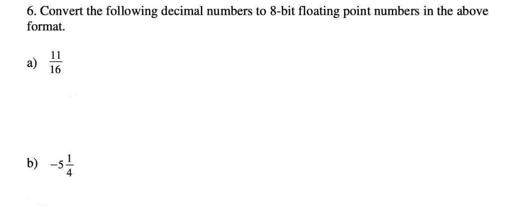 6. Convert the following decimal numbers to 8-bit floating point numbers in the above format. її a) 16 b) 51 4