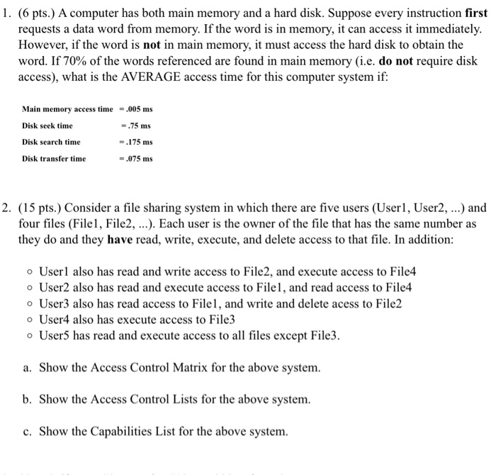 1. (6 pts.) A computer has both main memory and a hard disk. Suppose every instruction first requests a data word from memory. If the word is in memory, it can access it immediately. However, if the word is not in main memory, it must access the hard disk to obtain the word. If 70% of the words referenced are found in main memory (ie, do not require disk access), what is the AVERAGE access time for this computer system if: Main memory access time.005 ms Disk seek time Disk search time Disk transfer time .75 ms 

<div class=