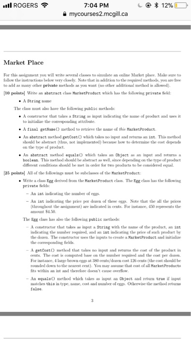 IROGERS 7:04 PM mycourses2.mcgill.ca Market Place For this assignment you will write several classes to simulate an online Market place. Make sure to follow the instructions below very closely. Note that in addition to the required methods, you are free to add as many other private methods as you want (no other additional method is allowed) 10 points Write an abatract elass MarketProduct whikh has the following private feld: A String name The class mast also have the following public methods: A constructor that talkes a String as input indicating the name of prodact 

<div class=