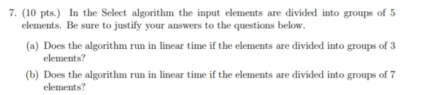 7. (10 pts.) In the Select algorithm the input elements are divided into groups of 5 elements. Be sure to justify your answers to the questions below. (a) Does the algorithm run in linear time if the elements are divided into groups of 3 elements? (b) Does the algorithm run in linear time if the elements are divided into groups of 7 elements?