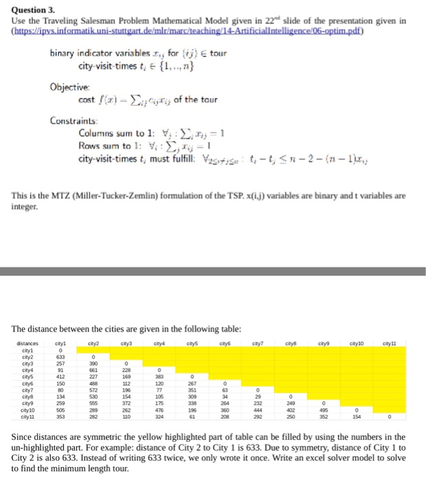 Question 3 Use the Traveling Salesman Problem Mathematical Model given in 22d slide of the presentation given in binary indicator variables .r., for tour city-visit-timest. n Objective: cost fix)-of the tour Constraints Columns sum to 1: i Rows sum to 1: Y. :S,工,- city-visit-times t, must fulfill. Years ちーちくn-2-(1-1) This is the MTZ (Miller-Tucker-Zemlin) formulation of the TSP. x(ij) variables are binary and t variables are integer The distance between the cities are given in the following table: cnyli 257 91 412 390 112 chy7 134 105 175 372 cityl1 292 Since distances are symmetric the yellow highlighted 

<div class=