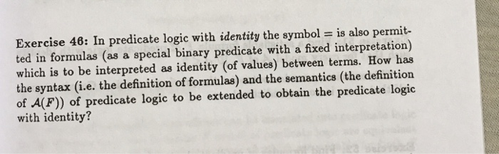 Exercise 48: In predicate logic with identity the symbol is also permit- ted in formulas (as a special binary predicate with a fixed interpretation) which is to be interpreted as identity (of values) between terms. How has the syntax (i.e. the definition of formulas) and the semantics (the definition of A(F)) of predicate logic to be extended to obtain the predicate logic with identity?