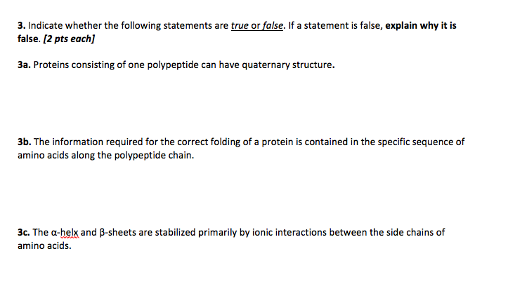 3. Indicate whether the following statements are true or false. If a statement is false, explain why it is false. [2 pts each] 3a. Proteins consisting of one polypeptide can have quaternary structure. 3b. The information required for the correct folding of a protein is contained in the specific sequence of amino acids along the polypeptide chain 3c. The a-helk and B-sheets are stabilized primarily by ionic interactions between the side chains of amino acids.