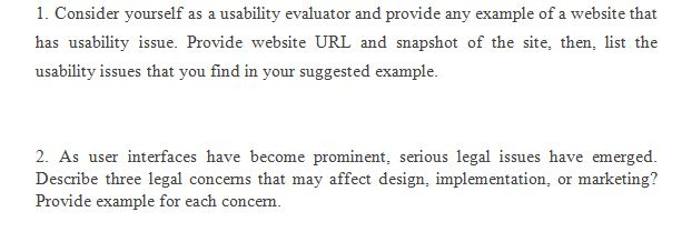 1. Consider yourself as a usability evaluator and provide any example of a website that has usability issue. Provide website URL and snapshot of the site, then, list the usability issues that you find in your suggested example 2. As user interfaces have become prominent, serious legal issues have emerged Describe three legal concems that may affect design, implementation, or marketing? Provide example for each concem.