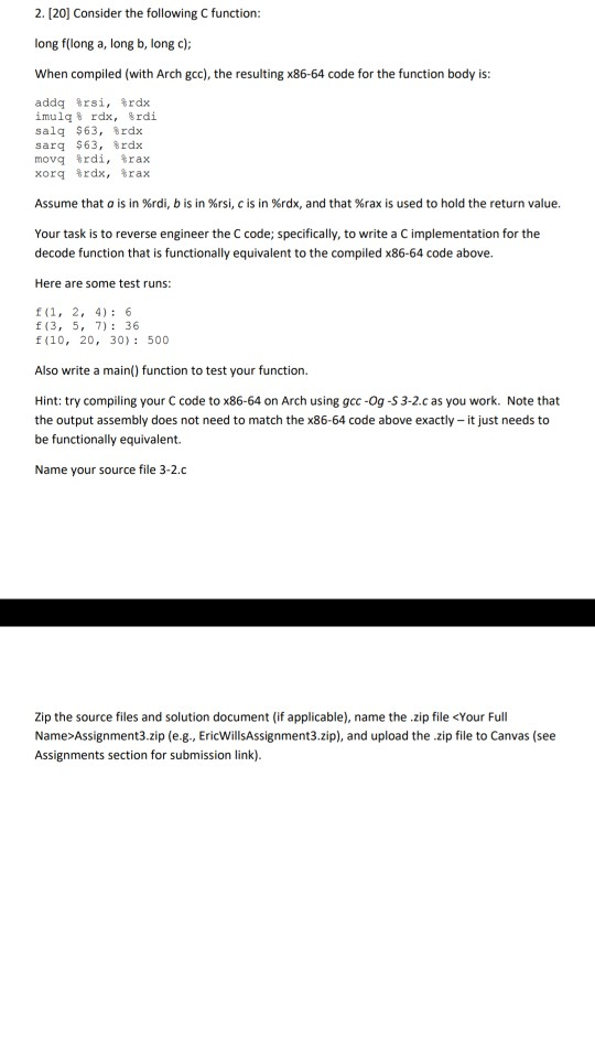 2. [20] Consider the following C function long f(long a, long b, long c) When compiled (with Arch gcc), the resulting x86-64 code for the function body is addq %rsi, %rdx imu1q% rdx, %rdi salq $63, %rdx sarq $63, %rdx movq %rdi, %rax xorq %rax, %rax Assume that o is in %rdi, b is in %rsi, c is in %rdx, and that %rax is used to hold the return value. Your task is to reverse engineer the C code; specifically, to write a C implementation for the decode function that is functionally equivalent to the compiled x86-64 

<div class=