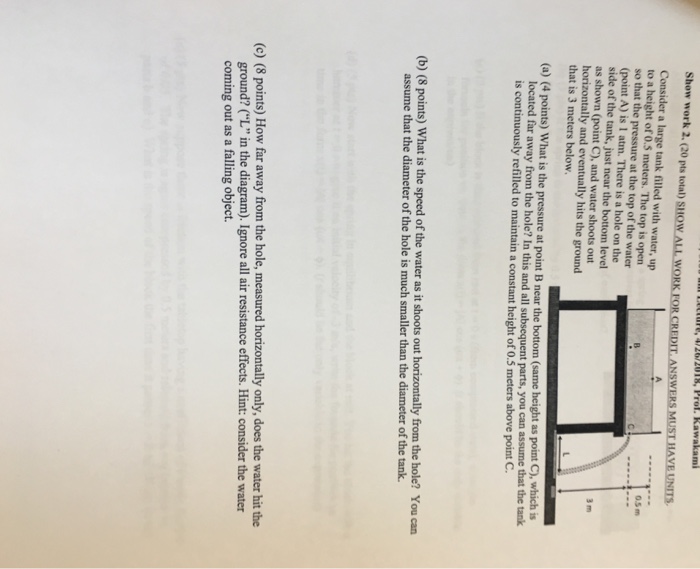 Show work 2. (20 pts total) SHOW ALL WO ANS Consider a large tank filled with water, up to a height of 0.5 meters. The top is open 0.5m so that the pressure at the top of the water (point A) is 1 atm. There is a hole on the side of the tank, just near the bottom level as shown (point C), and water shoots out horizontally and eventually hits the ground that is 3 meters below. (a) (4 points) What is the pressure at point B near the bottom (same height as point C), which is 

<div class=