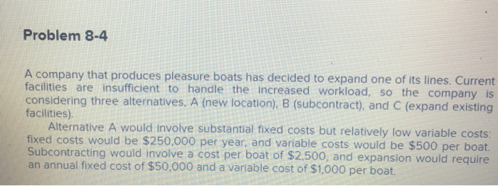 Problem 8-4 A company that produces pleasure boats has decided to expand one of its lines. Current facilities are insufficient to handle the increased workload, so the company is considering three alternatives. A (new location), B (subcontract), and C (expand existing facilities) Alternative A would involve substantial fixed costs but relatively low variable costs fixed costs would be $250.000 per year, and variable costs would be $500 per boat. Subcontracting would involve a cost per boat of $2.500, and expansion would require an annual fixed cost of $50,000 and a variable cost of $1,000 per boat.