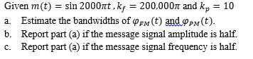 Given m (t)-sin 2000ltt , kf 200,0 00π and kp-10 a. Estimate the bandwidths of φFM (t) ando-y(t) b. Report part (a) if the message signal amplitude is half. c. Report part (a) if the message signal frequency is half.