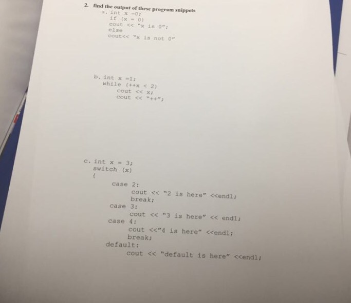 2. find the output of these program snippets a. int x0 if (x“ 0) cont << “x is 0; else cout<<-x is not 。 b. int x 1 while (x 2) cout ce xi cout << “++; switch (x) case 2: cout << 2 is here <<endl: breaki cout << 3 is here << endl; cout <<4 is here <<endl: case 3: case 4: break; default: cout << default is here <<endl