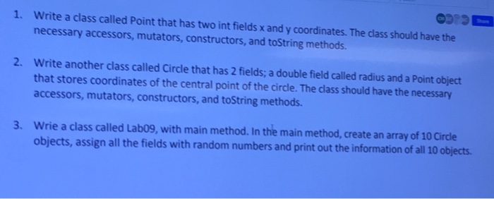 1. Write a class called Point that has two int fields x and y coordinates. The class should have the necessary accessors, mutators, constructors, and toString methods. Write another class called Circle that has 2 fields; a double field called radius and a Point object that stores coordinates of the central point of the circle. The class should have the necessary accessors, mutators, constructors, and toString methods. 2. 3. Wrie a class called Labo9, with main method. In the main method, create an array of 10 Cirde objects, assign all the fields with random numbers and print out the information ofall 10 objects