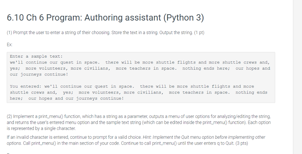 6.10 Ch 6 Program: Authoring assistant (Python 3) (1) Prompt the user to enter a string of their choosing. Store the text in a string. Output the string. (1 pt) Ex: Enter a sample text: we1l continue our quest in space. there will be more shuttle flights and more shuttle crews and, yesi more volunteers, more civilians, more teachers in space. nothing ends here; our hopes and our journeys continue! You entered: we1l continue our quest in space. there will be more shuttle flights and more shuttle crews and, yesi more volunteers, more civilians, more teachers in space. nothing ends here; our hopes and our journeys continue! (2) Implement a print menu function, which has a string as a parameter, outputs a menu of user options for analyzing/editing the string and returns the users entered menu option and the sample text string (which can be edited inside the print menu function). Each option is represented by a single character If an invalid character is entered, continue to prompt for a valid choice. Hint: Implement the Quit menu option before implementing other options. Call print menu0 in the main section of your code. Continue to call printmenu until the user enters q to Quit. (3 pts)