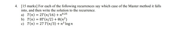 4. 15 marks] For each of the following recurrences say which case of the Master method it falls into, and then write the solution to the recurrence. a) T(n) 2T (n/16) + n025 b) T(n) 8T (n/2) 0(n2) c) T(n) 27 T(n/3) n3 log n