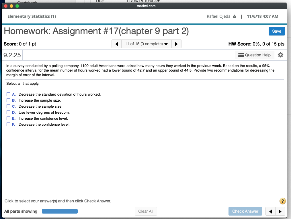 1706/18 T000am mathxl.com Elementary Statistics (1) Rafael Ojeda 을 | 11/6/18 4:07 AM Homework: Assignment #17(chapter 9 part 2) Score: 0 of 1 pt 9.2.25 Save 11 of 15 (0 complete) HW Score: 0%, 0 of 15 pts Question Help In a survey conducted by a polling company, 1100 adult Americans were asked how many hours they worked in the previous week. Based on the results, a 95% confidence interval for the mean number of hours worked had a lower bound of 42.7 and an upper bound of 44.5. Provide two recommendations for decreasing the margin of error of the interval. Select all that apply. A. Decrease the standard deviation of hours worked B. Increase the sample size C. Decrease the sample size □ D. Use fewer degrees of freedom. E. Increase the confidence level □ F. Decrease the confidence level Click to select your answer(s) and then click Check Answer All parts showing Clear All Check Answer