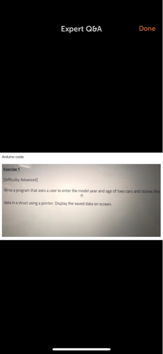 Expert Q&A Done Arduino code Exercise 1 Dificulty: Advanced Write a program that asks a user to enter the model year and age of two cars and stores th data in a struct using a pointer. Display the saved data on screen