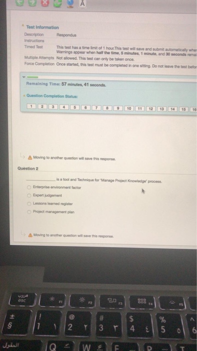Test Information Description Respondus Timed Test Multiple Atempts Not allowed. This test can only be taken once This test has a time imit of 1 hour This test will Warnings appear when hait the time, 5 minutes, 1 minute, and 30 seconds rema save and submit automaticaly wher orce Completion Once started, this test must be completed in one sitting. Do nat leave the tes Remaining Time: 57 minutes,41 seconds Question Completion Status Moving to another question will saive this response Question 2 s a tool and Technique for Manage Project Knowledge process Enterprise environment factor Expert judgement Lessons learned register O Project management plan Moving to another question will save this response. esc F3