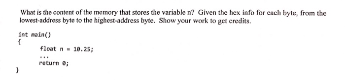 What is the content of the memory that stores the variable n? Given the hex info for each byte, from the lowest-address byte to the highest-address byte. Show your work to get credits. int main() float n10.25 return e;