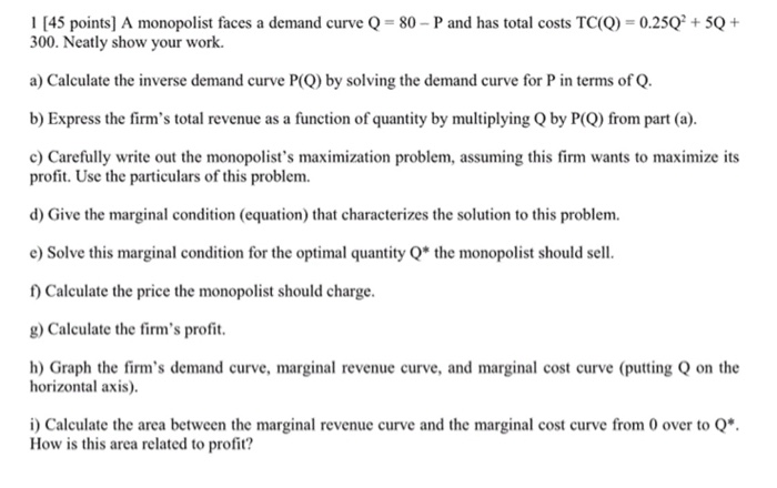 1 [45 points] A monopolist faces a demand curve Q = 80-P and has total costs TC(Q) = 0.25Q2 + 5Q + 300. Neatly show your work a) Calculate the inverse demand curve P(Q) by solving the demand curve for P in terms of Q b) Express the firms total revenue as a function of quantity by multiplying Q by PCO) from part (a) Carefully write out the monopolists maximization problem, assuming this firm wants to maximize its profit. Use the particulars of this problem. d) Give the marginal condition (equation) that characterizes the solution to this problem 

<div class=