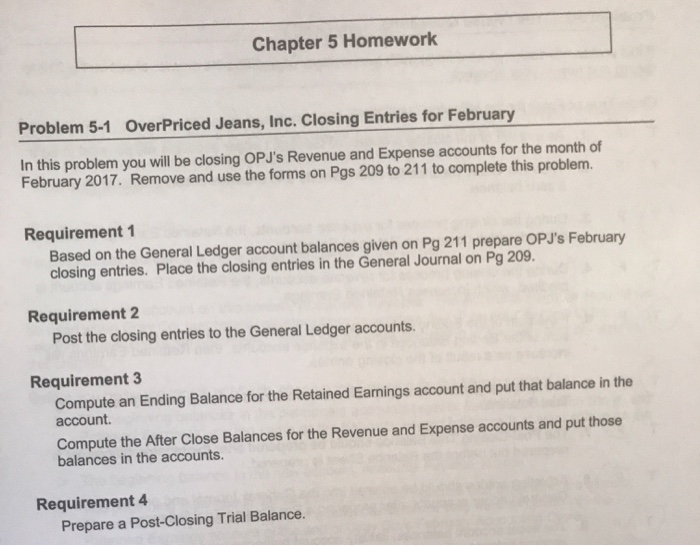 Chapter 5 Homework Problem 5-1 OverPriced Jeans, Inc. Closing Entries for February In this problem you will be closing OPJs Revenue and Expense accounts for the month of February 2017. Remove and use the forms on Pgs 209 to 211 to complete this problem. Requirement 1 Based on the General Ledger account balances given on Pg 211 prepare OPJs February closing entries. Place the closing entries in the General Journal on Pg 209 Requirement 2 Post the closing entries to the General Ledger accounts. Requirement 3 Compute an Ending Balance for the Retained Earnings account and put that balance in the account. Compute the After Close Balances for the Revenue and Expense accounts and put those balances in the accounts. Requirement 4 Prepare a Post-Closing Trial Balance.