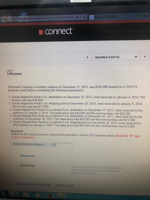 -0.8242347948 0 d .com Econnect KQuestion 4 (of 12) value: 1.00 points The Kwok Companys inventory balance on December 31, 2013, was $165,000 (based on a 12/31/13 physical count) before considering the following transactions: 1. Goods shipped to Kwok fo.b. destination on December 20, 2013, were received on January 4, 2014. The invoice cost was $30,000 The invoice cost was $17,000 customer on January 3, 2014. The sales price was $40,000 and the merchandise cost $22,000 customer on December 30, 2013. The sales price was $20,000 and the merchandise cost $13,000 2Co shipet to bsping point on December 

<div class=