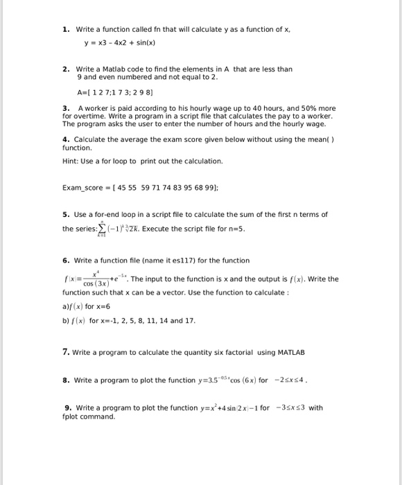 1. Write a function called fn that will calculate y as a function of x, y x3-4x2 +sinx) Write a Matlab code to find the elements in A that are less than 9 and even numbered and not equal to 2. 2. A I 1 2 7:1 7 3:29 8 3. A worker is paid according to his hourly wage up to 40 hours, and 50% more for overtime. Write a program in a script file that calculates the pay to a worker. The program asks the user to enter the number of hours and the 

<div class=