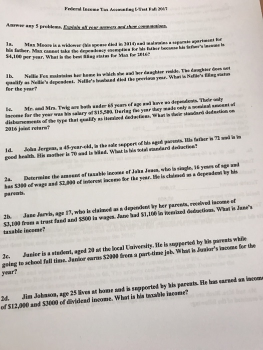 Federal Income Tax Accounting I-Test Fall 2017 Answer any 5 problems. Explain all your ansers and shoew someutatiens 1a. Max his father. Max cannot take $4,100 Moore is a widower (his spouse died in 2014) and maintalns a separate apartment for the dependency exemption for his father because his fathers inome s per year. What is the best filing status for Max for 2016? Ib. Nellie Fox maintains her home in which she and her daughter reside. The daughter does not quality as Nellies dependent. Nellies husband died the previous year. What is Nellies filing status for the year? Ie. Mr. and Mrs. Twig are both under 65 years of age and have no dependents. Their only income for the year was his salary of S15,500. During the year they made only a mominal amount of disbursements of the type that qualify as itemized deductions. What is their standard deduction on 2016 joint return? ergens, a 4S-year-old, is the sole support of his aged parents. His father is 72 and is in Id. John J good health. His mother is 70 and is blind. What is his total standard deduction? 2a. Determine the amount of taxable income of John Jones, who is single, 16 years of age and bas $300 of wage and $2,000 of interes parents. t income for the year. He is claimed as a dependent by his 2b. Jane Jarvis, age 17, who is claimed as a dependent by her parents, received income of S3,100 from a trust fund and $500 in wages. Jane had $1,100 in itemized deductions. What is Janes taxable income? 2c. Junior is a student, aged 20 at the local University. He is supported by his parents while going to school full time. Junior earns $2000 from a part-time job. What is Juniors income for the year? 2d. Jim Johnson, age 25 lives at home and is supported by his parents. He has earned an incom of $12,000 and S3000 of dividend income. What is his taxable income?