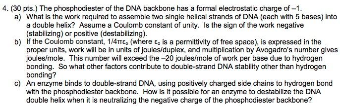 4. (30 pts.) The phosphodiester of the DNA backbone has a formal electrostatic charge of -1. a) What is the work required to assemble two single helical strands of DNA (each with 5 bases) into a double helix? Assume a Coulomb constant of unity. Is the sign of the work negative (stabilizing) or positive (destabilizing). b) If the Coulomb constant, 1/4TTE (where E is a permittivity of free space), is expressed in the proper units, work will be in units of joules/duplex, and multiplication by Avogadros number gives joules/mole. This number will exceed the -20 joules/mole of work per base due to hydrogen bonding. So what other factors contribute to double-strand DNA stability other than hydrogen bonding? c) An enzyme binds to double-strand DNA, using positively charged side chains to hydrogen bond with the phosphodiester backbone. How is it possible for an enzyme to destabilize the DNA double helix when it is neutralizing the negative charge of the phosphodiester backbone?