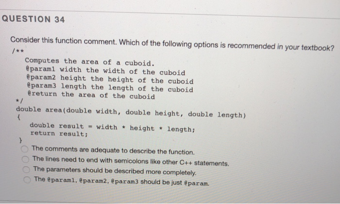 QUESTION 34 Consider this function comment. Which of the following options is recommended in your textbook? Computes the area