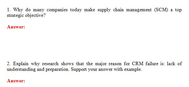 1. Why do many companies today make supply chain management (SCM) a top strategic objective? Answer: 2. Explain why research shows that the major reason for CRM failure is: lack of understanding and preparation. Support your answer with example. Answer: