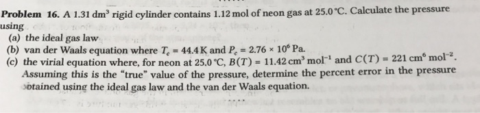 Problem 16. A 131 dm rigid cylinder contains 1.12 mol of neon gas at 25.0℃ Calculate the pressure using (a) the ideal gas law (b) van der Waals equation where T 44.4K and Pe 2.76x 10 Pa. (c) the virial equation where, for neon at 25.0 °C, B (T)-11.42 cm, mori and C(T)-221 cm mol- z . Assuming this is the true value of the pressure, determine the percent error in the pressure sbtained using the ideal gas law and the van der Waals equation.