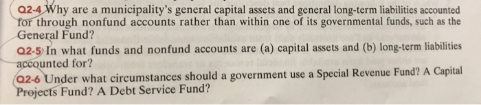 02-4 Why are a municipalitys general capital assets and general long-term liabilities accounted through nonfund accounts rather than within one of its governmental funds, such as the General Fund? Q2-5 In what funds and nonfund accounts are (a) capital assets and (b) long-term liabilities accounted for? 02-6 Under what circumstances should a government use a Special Revenue Fund? A Capital jects Fund? A Debt Service Fund?