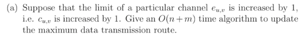 (a) Suppose that the limit of a particular channel e is increased by 1, i.e. Cu, is increased by 1. Give an O(n+m) time algorithm to update the maximum data transmission route.