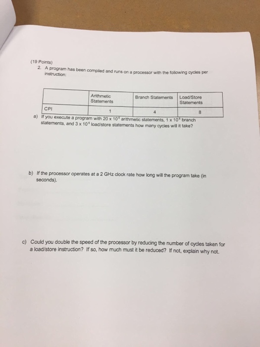 (19 Points) 2. A program has been compiled and runs on a processor with the following cycles per instruction: Arithmetic Statements Branch Statements Load/Store Statements CPI a) if you execute a program with 20 x 10 arthmesic statements, 1x 10 branch will it take? statements, and 3 x 10 oad/store statements how many cycles b) If the processor operates at a 2 GHz clock rate how long will he program take (n seconds). c) Could you double the speed of the processor by reducing the number of cycles taken for a load/store instruction? If so, how much must it be reduced? If not, explain why not.