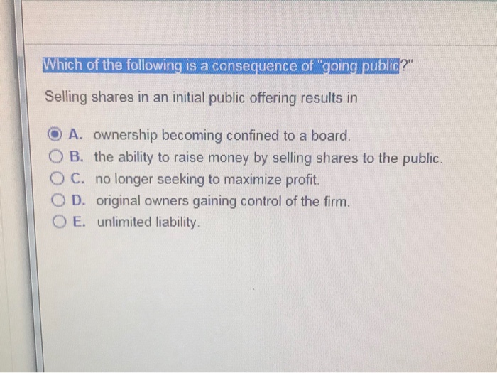 Which of the following is a consequence of going public ? Selling shares in an initial public offering results in A. ownership becoming confined to a board O B. the ability to raise money by selling shares to the public. ° C. no longer seeking to maximize profit. 0 D. original owners gaining control of the firm. OE, unlimited liability.