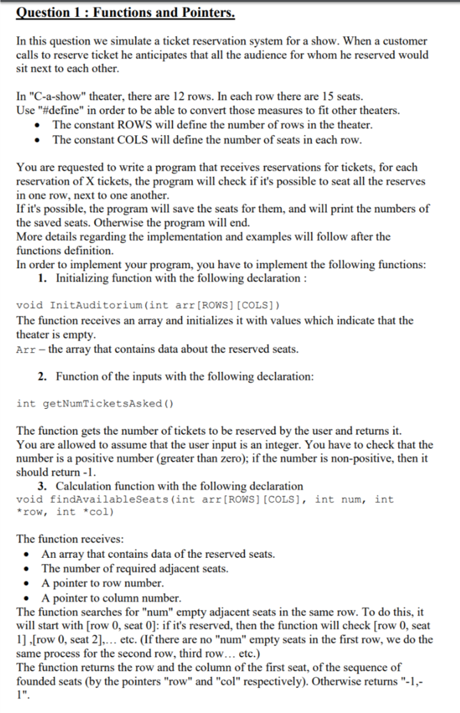 uestion 1: Functions and Pointers. In this question we simulate a ticket reservation system for a show. When a customer calls to reserve ticket he anticipates that all the audience for whom he reserved would sit next to each other In C-a-show theater, there are 12 rows. In each row there are 15 seats Use #define in order to be able to convert those measures to fit other theaters. The constant ROWS will define the number of rows in the theater The constant COLS will define the number of seats in each row You are requested to write a program that receives reservations for tickets, for each reservation of X tickets, the program will check if its possible to seat all the reserves in one row, next to one another If its possible, the program will save the seats for them, and will print the numbers of the saved seats. Otherwise the program will end. More details regarding the implementation and examples will follow after the functions definition. In order to implement your program, you have to implement the following functions 1. Iniializing function with the following declaration void InitAuditorium (int arr [ROWS] [COLS]) The function receives an array and initializes it with values which indicate that the theater is empty. Arr -the array that contains data about the reserved seats. 2. Function of the inputs with the following declaration int getNumTicketsAsked () The function gets the number of tickets to be reserved by the user and returns it. You are allowed to assume that the user input is an integer. You have to check that the number is a positive number (greater than zero); if the number is non-positive, then it should return -1 3. Calculation function with the following declaration void findAvailableSeats (int arr [ROWS] [COLS], int num, int row, int col) The function receives: An array that contains data of the reserved seats. .The number of required adjacent seats. A pointer to row number A pointer to column number The function searches for num empty adjacent seats in the same row. To do this, it will start with [row 0, seat 0]: if its reserved, then the function will check [row 0, seat 1] .[row 0, seat 2].. etc. (If there are no num empty seats in the first row, we do the same process for the second row, third row... etc.) The function returns the row and the column of the first seat, of the sequence of founded seats (by the pointers row and col respectively). Otherwise returns -1, l