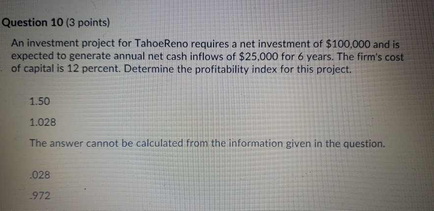 Question 10 (3 points) an investment project for tahoereno requires a net investment of $100,000 and is expected to generate annual net cash inflows of $25,000 for 6 years. the firms cost of capital is 12 percent. determine the profitability index for this project. 1.50 1.028 the answer cannot be calculated from the information given in the question. 028 972