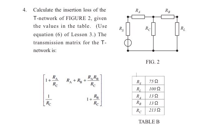 4. Calculate the insertion loss of the T-network of FIGURE 2, given the values in the table. (Use R equation (6) of Lesson 3.) The transmission matrix for the T- network is: FIG. 2 R. R 1+TA | 75 Ω R. | 13Ω RB | 13 Ω Rc | 213 Ω TABLE B
