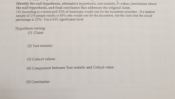 Identify the null hypothesis, alternative hypothesis, test statistic, P-value, conclusion about the null hypothesis, and final conclusion that addresses the original claim. 14) According to a recent poll 52% of Americans would vote for the incumbent president. If a random sample of 250 people results in 45% who would vote for the incumbent, test the claim that the actual percentage is 52%. Use a 0.01 significance level. Hypothesis testing: (1) Claim: (2) Test statistic: (3) Critical values: (4) Comparison between Test statistic and Critical value: (5) Conclusion: