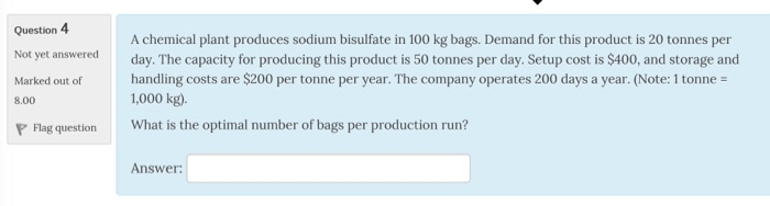 Question 4 Not yet answered Marked out of handling costs are $200 per tonne per year. The company operates 200 days a year. (Note: 1 tonne A chemical plant produces sodium bisulfate in 100 kg bags. Demand for this product is 20 tonnes per day. The capacity for producing this product is 50 tonnes per day. Setup cost is $400, and storage and 1,000 kg) What is the optimal number of bags per production run? Answer 8.00 P Flag question