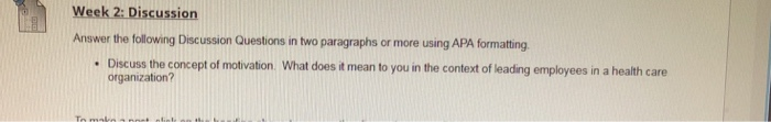 Week 2: Discussion Answer the tollowing Discussion Questions in two paragraphs or more using APA formating Discuss the concept of motivation organization? What does it mean to you in the context of leading employees in a health care .