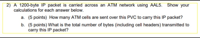 2) A 1200-byte IP packet is carried across an ATM network using AAL5. Show your calculations for each answer below. (5 points